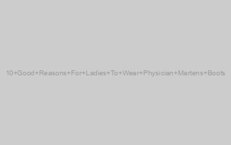 10 Good Reasons For Ladies To Wear Physician Martens Boots