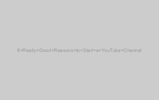 6 Really Good Reasons to Start a YouTube Channel