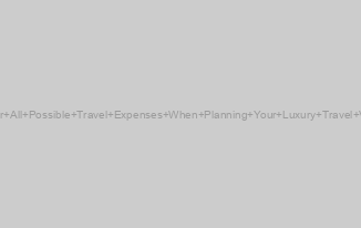 Consider All Possible Travel Expenses When Planning Your Luxury Travel Vacation