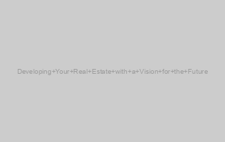Developing Your Real Estate with a Vision for the Future