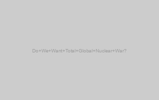 Do We Want Total Global Nuclear War?