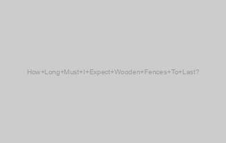 How Long Must I Expect Wooden Fences To Last?