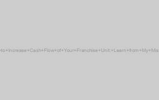 How to Increase Cash Flow of Your Franchise Unit: Learn from My Mistakes