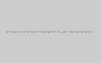 Is federal government flooding of Houston homes a taking?