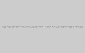 Red letter day: rave reviews for Trump-Xi summit in state media
