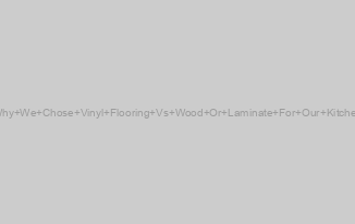 Why We Chose Vinyl Flooring Vs Wood Or Laminate For Our Kitchen
