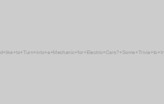 Would like to Turn into a Mechanic for Electric Cars? Some Trivia to Inspire
