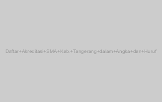 Daftar Akreditasi SMA Kab. Tangerang dalam Angka dan Huruf