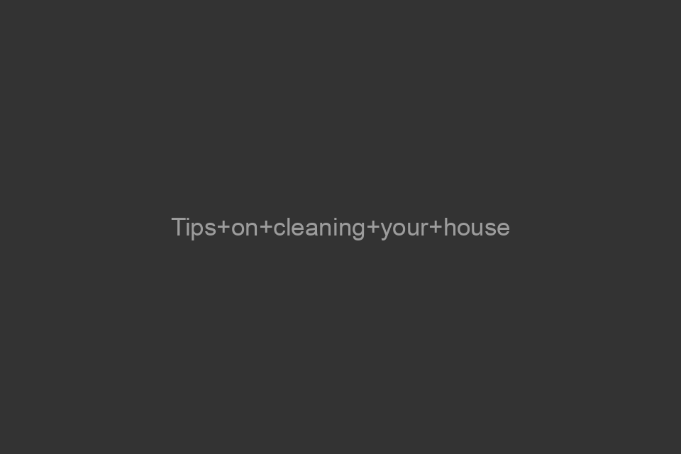 Tips on cleaning your house